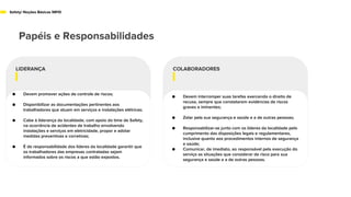 Papéis e Responsabilidades
Safety/ Noções Básicas NR10
LIDERANÇA
● Devem promover ações de controle de riscos;
● Disponibilizar as documentações pertinentes aos
trabalhadores que atuam em serviços e instalações elétricas;
● Cabe à liderança da localidade, com apoio do time de Safety,
na ocorrência de acidentes de trabalho envolvendo
instalações e serviços em eletricidade, propor e adotar
medidas preventivas e corretivas;
● É de responsabilidade dos líderes da localidade garantir que
os trabalhadores das empresas contratadas sejam
informados sobre os riscos a que estão expostos.
COLABORADORES
● Devem interromper suas tarefas exercendo o direito de
recusa, sempre que constatarem evidências de riscos
graves e iminentes;
● Zelar pela sua segurança e saúde e a de outras pessoas;
● Responsabilizar-se junto com os líderes da localidade pelo
cumprimento das disposições legais e regulamentares,
inclusive quanto aos procedimentos internos de segurança
e saúde;
● Comunicar, de imediato, ao responsável pela execução do
serviço as situações que considerar de risco para sua
segurança e saúde e a de outras pessoas.
 