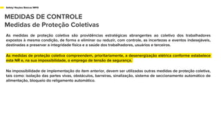 Safety/ Noções Básicas NR10
MEDIDAS DE CONTROLE
Medidas de Proteção Coletivas
As medidas de proteção coletiva são providências estratégicas abrangentes ao coletivo dos trabalhadores
expostos à mesma condição, de forma a eliminar ou reduzir, com controle, as incertezas e eventos indesejáveis,
destinadas a preservar a integridade física e a saúde dos trabalhadores, usuários e terceiros.
As medidas de proteção coletiva compreendem, prioritariamente, a desenergização elétrica conforme estabelece
esta NR e, na sua impossibilidade, o emprego de tensão de segurança.
Na impossibilidade de implementação do ítem anterior, devem ser utilizadas outras medidas de proteção coletiva,
tais como: isolação das partes vivas, obstáculos, barreiras, sinalização, sistema de seccionamento automático de
alimentação, bloqueio do religamento automático.
 