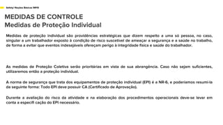 Safety/ Noções Básicas NR10
MEDIDAS DE CONTROLE
Medidas de Proteção Individual
Medidas de proteção individual são providências estratégicas que dizem respeito a uma só pessoa, no caso,
singular a um trabalhador exposto à condição de risco suscetível de ameaçar a segurança e a saúde no trabalho,
de forma a evitar que eventos indesejáveis ofereçam perigo à integridade física e saúde do trabalhador.
As medidas de Proteção Coletiva serão prioritárias em vista de sua abrangência. Caso não sejam suficientes,
utilizaremos então a proteção individual.
A norma de segurança que trata dos equipamentos de proteção individual (EPI) é a NR-6, e poderíamos resumi-la
da seguinte forma: Todo EPI deve possuir CA (Certificado de Aprovação).
Durante a avaliação do risco da atividade e na elaboração dos procedimentos operacionais deve-se levar em
conta a especifi cação do EPI necessário.
 