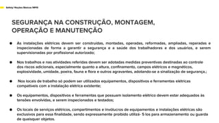 SEGURANÇA NA CONSTRUÇÃO, MONTAGEM,
OPERAÇÃO E MANUTENÇÃO
Safety/ Noções Básicas NR10
● As instalações elétricas devem ser construídas, montadas, operadas, reformadas, ampliadas, reparadas e
inspecionadas de forma a garantir a segurança e a saúde dos trabalhadores e dos usuários, e serem
supervisionadas por profissional autorizado;
● Nos trabalhos e nas atividades referidas devem ser adotadas medidas preventivas destinadas ao controle
dos riscos adicionais, especialmente quanto a altura, confinamento, campos elétricos e magnéticos,
explosividade, umidade, poeira, fauna e flora e outros agravantes, adotando-se a sinalização de segurança.;
● Nos locais de trabalho só podem ser utilizados equipamentos, dispositivos e ferramentas elétricas
compatíveis com a instalação elétrica existente;
● Os equipamentos, dispositivos e ferramentas que possuam isolamento elétrico devem estar adequados às
tensões envolvidas, e serem inspecionados e testados;
● Os locais de serviços elétricos, compartimentos e invólucros de equipamentos e instalações elétricas são
exclusivos para essa finalidade, sendo expressamente proibido utilizá- 5 los para armazenamento ou guarda
de quaisquer objetos.
 