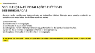 Safety/ Noções Básicas NR10
SEGURANÇA NAS INSTALAÇÕES ELÉTRICAS
DESERNEGIZADAS
Somente serão consideradas desenergizadas as instalações elétricas liberadas para trabalho, mediante os
procedimentos apropriados, obedecida a sequência abaixo:
a) seccionamento;
b) impedimento de reenergização;
c) constatação da ausência de tensão;
d) instalação de aterramento temporário com equipotencialização dos condutores dos circuitos;
e) proteção dos elementos energizados existentes na zona controlada;
f) instalação da sinalização de impedimento de reenergização.
NOTA; ESSE PROCESSO É TRATADO COM MAIS DETALHES NO TREINAMENTO DE BLOQUEIO E ETIQUETAGEM
- LOTO
 