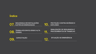 Índice
07.
SEGURANÇA EM INSTALAÇÕES
ELÉTRICAS ENERGIZADAS
08.
TRABALHOS ENVOLVENDO ALTA
TENSÃO
10.
PROTEÇÃO CONTRA INCÊNDIO E
EXPLOSÃO
11.
09.
CAPACITAÇÃO
12.
SITUAÇÃO DE EMERGÊNCIA
SINALIZAÇÃO DE SEGURANÇA E
PROCEDIMENTOS DE TRABALHO
 