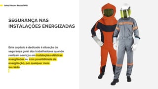 Este capítulo é dedicado à situação de
segurança geral dos trabalhadores quando
realizam serviços em instalações elétricas
energizadas ou com possibilidade de
energização, por qualquer meio
ou razão.
Safety/ Noções Básicas NR10
SEGURANÇA NAS
INSTALAÇÕES ENERGIZADAS
 