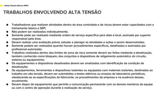 Safety/ Noções Básicas NR10
TRABALHOS ENVOLVENDO ALTA TENSÃO
● Trabalhadores que realizam atividades dentro da área controlada e de riscos devem estar capacitados com o
treinamento básico e SEP;
● Não podem ser realizados individualmente;
● Somente pode ser realizado mediante ordem de serviço específica para data e local, assinada por superior
responsável pela área;
● Devem realizar uma avaliação prévia, estudar e planejar as atividades e ações a serem desenvolvidas;
● Somente podem ser realizados quando houver procedimentos específicos, detalhados e assinados por
profissional autorizado;
● Trabalhos realizados dentro dos limites de zona de risco somente devem ser feitos mediante a desativação,
também conhecida como bloqueio, dos conjuntos e dispositivos de religamento automático do circuito,
sistema ou equipamento;
● Os equipamentos e dispositivos desativados devem ser sinalizados com identificação da condição de
desativação;
● Os equipamentos, ferramentas e dispositivos isolantes ou equipados com materiais isolantes, destinados ao
trabalho em alta tensão, devem ser submetidos a testes elétricos ou ensaios de laboratório periódicos,
obedecendo-se as especificações do fabricante, os procedimentos da empresa e na ausência desses,
anualmente;
● Devem dispor de equipamento que permita a comunicação permanente com os demais membros da equipe
ou com o centro de operação durante a realização do serviço.
 