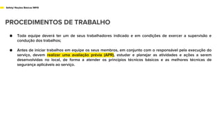 Safety/ Noções Básicas NR10
PROCEDIMENTOS DE TRABALHO
● Toda equipe deverá ter um de seus trabalhadores indicado e em condições de exercer a supervisão e
condução dos trabalhos;
● Antes de iniciar trabalhos em equipe os seus membros, em conjunto com o responsável pela execução do
serviço, devem realizar uma avaliação prévia (APR), estudar e planejar as atividades e ações a serem
desenvolvidas no local, de forma a atender os princípios técnicos básicos e as melhores técnicas de
segurança aplicáveis ao serviço.
 