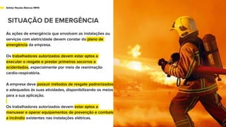 As ações de emergência que envolvam as instalações ou
serviços com eletricidade devem constar do plano de
emergência da empresa.
Os trabalhadores autorizados devem estar aptos a
executar o resgate e prestar primeiros socorros a
acidentados, especialmente por meio de reanimação
cardio-respiratória.
A empresa deve possuir métodos de resgate padronizados
e adequados às suas atividades, disponibilizando os meios
para a sua aplicação.
Os trabalhadores autorizados devem estar aptos a
manusear e operar equipamentos de prevenção e combate
a incêndio existentes nas instalações elétricas.
Safety/ Noções Básicas NR10
SITUAÇÃO DE EMERGÊNCIA
 