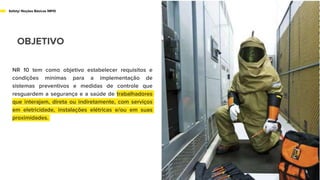 NR 10 tem como objetivo estabelecer requisitos e
condições mínimas para a implementação de
sistemas preventivos e medidas de controle que
resguardem a segurança e a saúde de trabalhadores
que interajam, direta ou indiretamente, com serviços
em eletricidade, instalações elétricas e/ou em suas
proximidades.
Safety/ Noções Básicas NR10
OBJETIVO
 