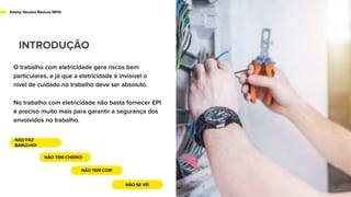 Safety/ Noções Básicas NR10
INTRODUÇÃO
O trabalho com eletricidade gera riscos bem
particulares, e já que a eletricidade é invisível o
nível de cuidado no trabalho deve ser absoluto.
No trabalho com eletricidade não basta fornecer EPI
é preciso muito mais para garantir a segurança dos
envolvidos no trabalho.
NÃO FAZ
BARULHO!
NÃO TEM CHEIRO!
NÃO TEM COR!
NÃO SE VÊ!
 