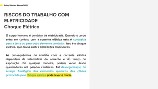 Safety/ Noções Básicas NR10
RISCOS DO TRABALHO COM
ELETRICIDADE
Choque Elétrico
O corpo humano é condutor de eletricidade. Quando o corpo
entra em contato com a corrente elétrica esta é conduzida
para a terra ou para outro elemento condutor. Isso é o choque
elétrico, que causa calor e contrações musculares.
As consequências do contato com a corrente elétrica
dependem da intensidade da corrente e do tempo de
exposição. De qualquer maneira, podem variar desde
queimaduras até paradas cardíacas. Tal desorganização do
arranjo fisiológico dos elementos químicos das células
provocada pelo choque elétrico pode levar à morte.
 