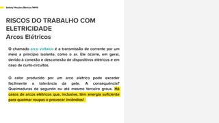 Safety/ Noções Básicas NR10
RISCOS DO TRABALHO COM
ELETRICIDADE
Arcos Elétricos
O chamado arco voltaico é a transmissão de corrente por um
meio a princípio isolante, como o ar. Ele ocorre, em geral,
devido à conexão e desconexão de dispositivos elétricos e em
caso de curto-circuitos.
O calor produzido por um arco elétrico pode exceder
facilmente a tolerância da pele. A consequência?
Queimaduras de segundo ou até mesmo terceiro graus. Há
casos de arcos elétricos que, inclusive, têm energia suficiente
para queimar roupas e provocar incêndios!
 
