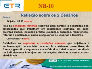 Reflexão sobre os 2 CenáriosÍNDICE
Objetivo NR 10 anterior
Fixa as condições mínimas exigíveis para garantir a segurança dos
empregados que trabalham em instalações elétricas, em suas
diversas etapas, incluindo projeto, execução, operação, manutenção,
reforma e ampliação e, ainda, a segurança de usuários e terceiros.
Objetivo NR 10 nova
Estabelece os requisitos e condições mínimas que objetivam a
implementação de medidas de controle e sistemas preventivos, de
forma a garantir a segurança e a saúde dos trabalhadores que direta
ou indiretamente interajam em instalações elétricas e serviços com
eletricidade.
 