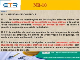 ÍNDICE
10.2 - MEDIDAS DE CONTROLE
10.2.1 Em todas as intervenções em instalações elétricas devem ser
adotadas medidas preventivas de controle do risco elétrico e de outros
riscos adicionais, mediante técnicas de análise de risco, de forma a
garantir a segurança e a saúde no trabalho.
10.2.2 As medidas de controle adotadas devem integrar-se às demais
iniciativas da empresa, no âmbito da preservação da segurança, da
saúde e do meio ambiente do trabalho.
10.2.3 As empresas estão obrigadas a manter esquemas unifilares
atualizados das instalações elétricas dos seus estabelecimentos com
as especificações do sistema de aterramento e demais equipamentos
e dispositivos de proteção.
 