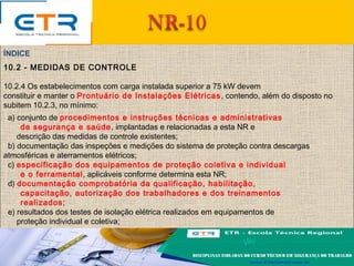 ÍNDICE
10.2 - MEDIDAS DE CONTROLE
10.2.4 Os estabelecimentos com carga instalada superior a 75 kW devem
constituir e manter o Prontuário de Instalações Elétricas, contendo, além do disposto no
subitem 10.2.3, no mínimo:
a) conjunto de procedimentos e instruções técnicas e administrativas
de segurança e saúde, implantadas e relacionadas a esta NR e
descrição das medidas de controle existentes;
b) documentação das inspeções e medições do sistema de proteção contra descargas
atmosféricas e aterramentos elétricos;
c) especificação dos equipamentos de proteção coletiva e individual
e o ferramental, aplicáveis conforme determina esta NR;
d) documentação comprobatória da qualificação, habilitação,
capacitação, autorização dos trabalhadores e dos treinamentos
realizados;
e) resultados dos testes de isolação elétrica realizados em equipamentos de
proteção individual e coletiva;
 