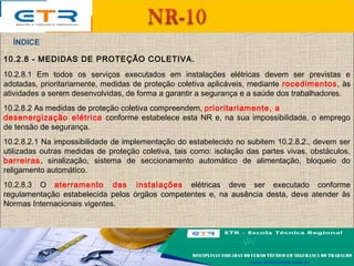 10.2.8 - MEDIDAS DE PROTEÇÃO COLETIVA.
10.2.8.1 Em todos os serviços executados em instalações elétricas devem ser previstas e
adotadas, prioritariamente, medidas de proteção coletiva aplicáveis, mediante rocedimentos, às
atividades a serem desenvolvidas, de forma a garantir a segurança e a saúde dos trabalhadores.
10.2.8.2 As medidas de proteção coletiva compreendem, prioritariamente, a
desenergização elétrica conforme estabelece esta NR e, na sua impossibilidade, o emprego
de tensão de segurança.
10.2.8.2.1 Na impossibilidade de implementação do estabelecido no subitem 10.2.8.2., devem ser
utilizadas outras medidas de proteção coletiva, tais como: isolação das partes vivas, obstáculos,
barreiras, sinalização, sistema de seccionamento automático de alimentação, bloqueio do
religamento automático.
10.2.8.3 O aterramento das instalações elétricas deve ser executado conforme
regulamentação estabelecida pelos órgãos competentes e, na ausência desta, deve atender às
Normas Internacionais vigentes.
ÍNDICE
 