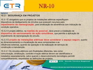 10.3 - SEGURANÇA EM PROJETOS
10.3.1 É obrigatório que os projetos de instalações elétricas especifiquem
dispositivos de desligamento de circuitos que possuam recursos para
impedimento de reenergização, para sinalização de advertência com indicação da
condição operativa.
10.3.2 O projeto elétrico, na medida do possível, deve prever a instalação de
dispositivo de secionamento de ação simultânea, que permita a aplicação de
impedimento de reenergização do circuito.
10.3.3 O projeto de instalações elétricas deve considerar o espaço seguro, quanto
ao dimensionamento e a localização de seus componentes e as
influências externas, quando da operação e da realização de serviços de
construção e manutenção.
10.3.3.1 Os circuitos elétricos com finalidades diferentes, tais como:
comunicação, sinalização, controle e tração elétrica devem ser identificados e
instalados separadamente, salvo quando o desenvolvimento tecnológico permitir
compartilhamento, respeitadas as definições de projetos.
ÍNDICE
 
