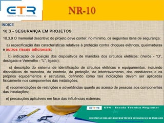 10.3 - SEGURANÇA EM PROJETOS
10.3.9 O memorial descritivo do projeto deve conter, no mínimo, os seguintes itens de segurança:
a) especificação das características relativas à proteção contra choques elétricos, queimaduras
e outros riscos adicionais;
b) indicação de posição dos dispositivos de manobra dos circuitos elétricos: (Verde - “D”,
desligado e Vermelho - “L”, ligado);
c) descrição do sistema de identificação de circuitos elétricos e equipamentos, incluindo
dispositivos de manobra, de controle, de proteção, de intertravamento, dos condutores e os
próprios equipamentos e estruturas, definindo como tais indicações devem ser aplicadas
fisicamente nos componentes das instalações;
d) recomendações de restrições e advertências quanto ao acesso de pessoas aos componentes
das instalações;
e) precauções aplicáveis em face das influências externas;
ÍNDICE
 