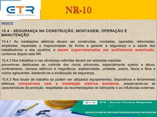 10.4 - SEGURANÇA NA CONSTRUÇÃO, MONTAGEM, OPERAÇÃO E
MANUTENÇÃO
10.4.1 As instalações elétricas devem ser construídas, montadas, operadas, reformadas,
ampliadas, reparadas e inspecionadas de forma a garantir a segurança e a saúde dos
trabalhadores e dos usuários, e serem supervisionadas por profissional autorizado,
conforme dispõe esta NR.
10.4.2 Nos trabalhos e nas atividades referidas devem ser adotadas medidas
preventivas destinadas ao controle dos riscos adicionais, especialmente quanto a altura,
confinamento, campos elétricos e magnéticos, explosividade, umidade, poeira, fauna e flora e
outros agravantes, adotando-se a sinalização de segurança.
10.4.3 Nos locais de trabalho só podem ser utilizados equipamentos, dispositivos e ferramentas
elétricas compatíveis com a instalação elétrica existente, preservando-se as
características de proteção, respeitadas as recomendações do fabricante e as influências externas.
ÍNDICE
 
