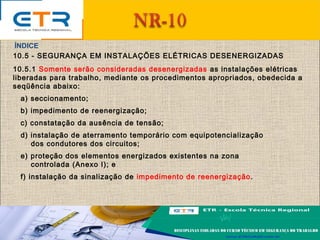 10.5 - SEGURANÇA EM INSTALAÇÕES ELÉTRICAS DESENERGIZADAS
10.5.1 Somente serão consideradas desenergizadas as instalações elétricas
liberadas para trabalho, mediante os procedimentos apropriados, obedecida a
seqüência abaixo:
a) seccionamento;
b) impedimento de reenergização;
c) constatação da ausência de tensão;
d) instalação de aterramento temporário com equipotencialização
dos condutores dos circuitos;
e) proteção dos elementos energizados existentes na zona
controlada (Anexo I); e
f) instalação da sinalização de impedimento de reenergização.
ÍNDICE
 