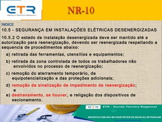 10.5 - SEGURANÇA EM INSTALAÇÕES ELÉTRICAS DESENERGIZADAS
10.5.2 O estado de instalação desenergizada deve ser mantido até a
autorização para reenergização, devendo ser reenergizada respeitando a
sequencia de procedimentos abaixo:
a) retirada das ferramentas, utensílios e equipamentos;
b) retirada da zona controlada de todos os trabalhadores não
envolvidos no processo de reenergização;
c) remoção do aterramento temporário, da
equipotencialização e das proteções adicionais;
d) remoção da sinalização de impedimento de reenergização;
e
e) destravamento, se houver, e religação dos dispositivos de
secionamento.
ÍNDICE
 