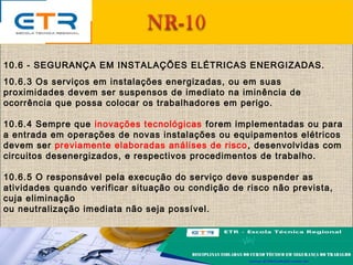 10.6 - SEGURANÇA EM INSTALAÇÕES ELÉTRICAS ENERGIZADAS.
10.6.3 Os serviços em instalações energizadas, ou em suas
proximidades devem ser suspensos de imediato na iminência de
ocorrência que possa colocar os trabalhadores em perigo.
10.6.4 Sempre que inovações tecnológicas forem implementadas ou para
a entrada em operações de novas instalações ou equipamentos elétricos
devem ser previamente elaboradas análises de risco, desenvolvidas com
circuitos desenergizados, e respectivos procedimentos de trabalho.
10.6.5 O responsável pela execução do serviço deve suspender as
atividades quando verificar situação ou condição de risco não prevista,
cuja eliminação
ou neutralização imediata não seja possível.
 