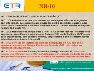 10.7 - TRABALHOS ENVOLVENDO ALTA TENSÃO (AT)
10.7.1 Os trabalhadores que intervenham em instalações elétricas energizadas
com alta tensão, que exerçam suas atividades dentro dos limites estabelecidos
como zonas controladas e de risco, conforme Anexo I, devem atender ao disposto
no item 10.8 desta NR.
10.7.2 Os trabalhadores de que trata o item 10.7.1 devem receber treinamento de
segurança, específico em segurança no Sistema Elétrico de Potência (SEP) e em
suas proximidades, com currículo mínimo, carga horária e demais determinações
estabelecidas no Anexo II desta NR.
10.7.3 Os serviços em instalações elétricas energizadas em AT, bem como
aqueles executados no Sistema Elétrico de Potência -SEP, não podem ser
realizados individualmente.
10.7.4 Todo trabalho em instalações elétricas energizadas em AT, bem como
aquelas que interajam com o SEP, somente pode ser realizado mediante ordem de
serviço específica para data e local, assinada por superior responsável pela área.
 