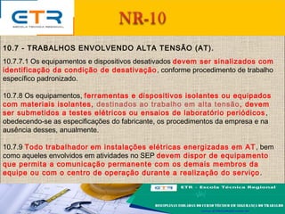 10.7 - TRABALHOS ENVOLVENDO ALTA TENSÃO (AT).
10.7.7.1 Os equipamentos e dispositivos desativados devem ser sinalizados com
identificação da condição de desativação, conforme procedimento de trabalho
específico padronizado.
10.7.8 Os equipamentos, ferramentas e dispositivos isolantes ou equipados
com materiais isolantes, destinados ao trabalho em alta tensão, devem
ser submetidos a testes elétricos ou ensaios de laboratório periódicos ,
obedecendo-se as especificações do fabricante, os procedimentos da empresa e na
ausência desses, anualmente.
10.7.9 Todo trabalhador em instalações elétricas energizadas em AT, bem
como aqueles envolvidos em atividades no SEP devem dispor de equipamento
que permita a comunicação permanente com os demais membros da
equipe ou com o centro de operação durante a realização do serviço.
 