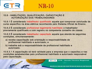 10.8 - HABILITAÇÃO, QUALIFICAÇÃO, CAPACITAÇÃO E
AUTORIZAÇÃO DOS TRABALHADORES
10.8.1 É considerado trabalhador qualificado aquele que comprovar conclusão de
curso específico na área elétrica reconhecido pelo Sistema Oficial de Ensino.
10.8.2 É considerado profissional legalmente habilitado o trabalhador
previamente qualificado e com registro no competente conselho de classe.
10.8.3 É considerado trabalhador capacitado aquele que atenda às seguintes
condições, simultaneamente:
a) receba capacitação sob orientação e responsabilidade de
profissional habilitado e autorizado; e
b) trabalhe sob a responsabilidade de profissional habilitado e
autorizado.
10.8.3.1 A capacitação só terá validade para a empresa que o capacitou e nas
condições estabelecidas pelo profissional habilitado e autorizado responsável
pela capacitação.
 