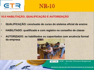 10.8 HABILITAÇÃO, QUALIFICAÇÃO E AUTORIZAÇÃO
• QUALIFICAÇÃO: conclusão de curso do sistema oficial de ensino
• HABILITADO: qualificado e com registro no conselho de classe
• AUTORIZADO: os habilitados ou capacitados com anuência formal
da empresa
 