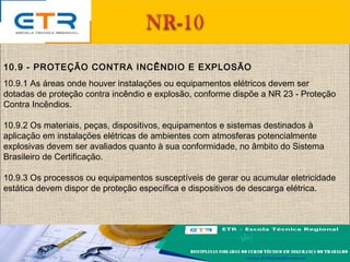 10.9 - PROTEÇÃO CONTRA INCÊNDIO E EXPLOSÃO
10.9.1 As áreas onde houver instalações ou equipamentos elétricos devem ser
dotadas de proteção contra incêndio e explosão, conforme dispõe a NR 23 - Proteção
Contra Incêndios.
10.9.2 Os materiais, peças, dispositivos, equipamentos e sistemas destinados à
aplicação em instalações elétricas de ambientes com atmosferas potencialmente
explosivas devem ser avaliados quanto à sua conformidade, no âmbito do Sistema
Brasileiro de Certificação.
10.9.3 Os processos ou equipamentos susceptíveis de gerar ou acumular eletricidade
estática devem dispor de proteção específica e dispositivos de descarga elétrica.
 