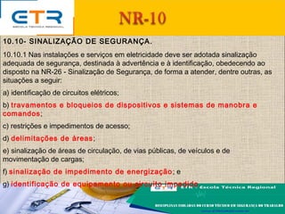 10.10- SINALIZAÇÃO DE SEGURANÇA.
10.10.1 Nas instalações e serviços em eletricidade deve ser adotada sinalização
adequada de segurança, destinada à advertência e à identificação, obedecendo ao
disposto na NR-26 - Sinalização de Segurança, de forma a atender, dentre outras, as
situações a seguir:
a) identificação de circuitos elétricos;
b) travamentos e bloqueios de dispositivos e sistemas de manobra e
comandos;
c) restrições e impedimentos de acesso;
d) delimitações de áreas;
e) sinalização de áreas de circulação, de vias públicas, de veículos e de
movimentação de cargas;
f) sinalização de impedimento de energização; e
g) identificação de equipamento ou circuito impedido.
 