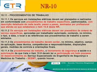 10.11 - PROCEDIMENTOS DE TRABALHO
10.11.1 Os serviços em instalações elétricas devem ser planejados e realizados
em conformidade com procedimentos de trabalho específicos, padronizados, com
descrição detalhada de cada tarefa, passo a passo, assinados por profissional
que atenda ao que estabelece o item 10.8 desta NR.
10.11.2 Os serviços em instalações elétricas devem ser precedidos de ordens de
serviço especificas, aprovadas por trabalhador autorizado, contendo, no mínimo,
o tipo, a data, o local e as referências aos procedimentos de trabalho a serem
adotados.
10.11.3 Os procedimentos de trabalho devem conter, no mínimo, objetivo, campo
de aplicação, base técnica, competências e responsabilidades, disposições
gerais, medidas de controle e orientações finais.
10.11.4 Os procedimentos de trabalho, o treinamento de segurança e saúde e a
autorização de que trata o item 10.8 devem ter a participação em todo processo
de desenvolvimento do Serviço Especializado de Engenharia de Segurança e
Medicina do Trabalho - SESMT, quando houver.
 