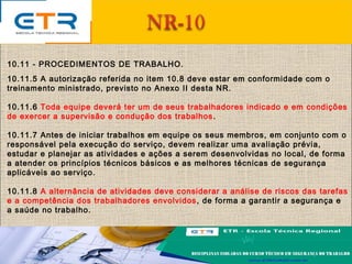 10.11 - PROCEDIMENTOS DE TRABALHO.
10.11.5 A autorização referida no item 10.8 deve estar em conformidade com o
treinamento ministrado, previsto no Anexo II desta NR.
10.11.6 Toda equipe deverá ter um de seus trabalhadores indicado e em condições
de exercer a supervisão e condução dos trabalhos.
10.11.7 Antes de iniciar trabalhos em equipe os seus membros, em conjunto com o
responsável pela execução do serviço, devem realizar uma avaliação prévia,
estudar e planejar as atividades e ações a serem desenvolvidas no local, de forma
a atender os princípios técnicos básicos e as melhores técnicas de segurança
aplicáveis ao serviço.
10.11.8 A alternância de atividades deve considerar a análise de riscos das tarefas
e a competência dos trabalhadores envolvidos, de forma a garantir a segurança e
a saúde no trabalho.
 