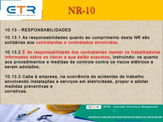 10.13 - RESPONSABILIDADES
10.13.1 As responsabilidades quanto ao cumprimento desta NR são
solidárias aos contratantes e contratados envolvidos.
10.13.2 É de responsabilidade dos contratantes manter os trabalhadores
informados sobre os riscos a que estão expostos, instruindo- os quanto
aos procedimentos e medidas de controle contra os riscos elétricos a
serem adotados.
10.13.3 Cabe à empresa, na ocorrência de acidentes de trabalho
envolvendo instalações e serviços em eletricidade, propor e adotar
medidas preventivas e
corretivas.
 