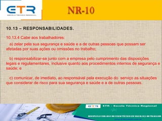 10.13 – RESPONSABILIDADES.
10.13.4 Cabe aos trabalhadores:
a) zelar pela sua segurança e saúde e a de outras pessoas que possam ser
afetadas por suas ações ou omissões no trabalho;
b) responsabilizar-se junto com a empresa pelo cumprimento das disposições
legais e regulamentares, inclusive quanto aos procedimentos internos de segurança e
saúde; e
c) comunicar, de imediato, ao responsável pela execução do serviço as situações
que considerar de risco para sua segurança e saúde e a de outras pessoas.
 
