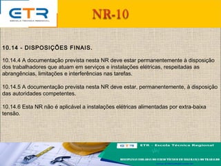 10.14 - DISPOSIÇÕES FINAIS.
10.14.4 A documentação prevista nesta NR deve estar permanentemente à disposição
dos trabalhadores que atuam em serviços e instalações elétricas, respeitadas as
abrangências, limitações e interferências nas tarefas.
10.14.5 A documentação prevista nesta NR deve estar, permanentemente, à disposição
das autoridades competentes.
10.14.6 Esta NR não é aplicável a instalações elétricas alimentadas por extra-baixa
tensão.
 