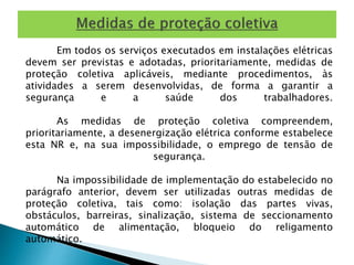 Em todos os serviços executados em instalações elétricas 
devem ser previstas e adotadas, prioritariamente, medidas de 
proteção coletiva aplicáveis, mediante procedimentos, às 
atividades a serem desenvolvidas, de forma a garantir a 
segurança e a saúde dos trabalhadores. 
As medidas de proteção coletiva compreendem, 
prioritariamente, a desenergização elétrica conforme estabelece 
esta NR e, na sua impossibilidade, o emprego de tensão de 
segurança. 
Na impossibilidade de implementação do estabelecido no 
parágrafo anterior, devem ser utilizadas outras medidas de 
proteção coletiva, tais como: isolação das partes vivas, 
obstáculos, barreiras, sinalização, sistema de seccionamento 
automático de alimentação, bloqueio do religamento 
automático. 
 