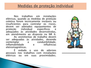 Nos trabalhos em instalações 
elétricas, quando as medidas de proteção 
coletiva forem tecnicamente inviáveis ou 
insuficientes para controlar os riscos, 
devem ser adotados equipamentos de 
proteção individual específicos e 
adequados às atividades desenvolvidas, 
em atendimento ao disposto na NR 6. 
As vestimentas de trabalho devem 
ser adequadas às atividades, devendo 
contemplar a condutibilidade, 
inflamabilidade e influências 
eletromagnéticas. 
É vedado o uso de adornos 
pessoais nos trabalhos com instalações 
elétricas ou em suas proximidades. 
 