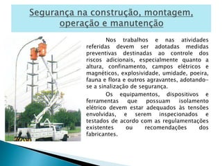 Nos trabalhos e nas atividades 
referidas devem ser adotadas medidas 
preventivas destinadas ao controle dos 
riscos adicionais, especialmente quanto a 
altura, confinamento, campos elétricos e 
magnéticos, explosividade, umidade, poeira, 
fauna e flora e outros agravantes, adotando-se 
a sinalização de segurança. 
Os equipamentos, dispositivos e 
ferramentas que possuam isolamento 
elétrico devem estar adequados às tensões 
envolvidas, e serem inspecionados e 
testados de acordo com as regulamentações 
existentes ou recomendações dos 
fabricantes. 
 