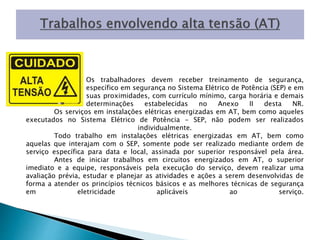 Os trabalhadores devem receber treinamento de segurança, 
específico em segurança no Sistema Elétrico de Potência (SEP) e em 
suas proximidades, com currículo mínimo, carga horária e demais 
determinações estabelecidas no Anexo II desta NR. 
Os serviços em instalações elétricas energizadas em AT, bem como aqueles 
executados no Sistema Elétrico de Potência - SEP, não podem ser realizados 
individualmente. 
Todo trabalho em instalações elétricas energizadas em AT, bem como 
aquelas que interajam com o SEP, somente pode ser realizado mediante ordem de 
serviço específica para data e local, assinada por superior responsável pela área. 
Antes de iniciar trabalhos em circuitos energizados em AT, o superior 
imediato e a equipe, responsáveis pela execução do serviço, devem realizar uma 
avaliação prévia, estudar e planejar as atividades e ações a serem desenvolvidas de 
forma a atender os princípios técnicos básicos e as melhores técnicas de segurança 
em eletricidade aplicáveis ao serviço. 
 
