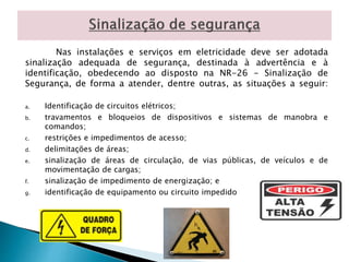 Nas instalações e serviços em eletricidade deve ser adotada 
sinalização adequada de segurança, destinada à advertência e à 
identificação, obedecendo ao disposto na NR-26 - Sinalização de 
Segurança, de forma a atender, dentre outras, as situações a seguir: 
a. Identificação de circuitos elétricos; 
b. travamentos e bloqueios de dispositivos e sistemas de manobra e 
comandos; 
c. restrições e impedimentos de acesso; 
d. delimitações de áreas; 
e. sinalização de áreas de circulação, de vias públicas, de veículos e de 
movimentação de cargas; 
f. sinalização de impedimento de energização; e 
g. identificação de equipamento ou circuito impedido 
 