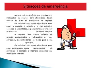 As ações de emergência que envolvam as 
instalações ou serviços com eletricidade devem 
constar do plano de emergência da empresa. 
Os trabalhadores autorizados devem estar 
aptos a executar o resgate e prestar primeiros 
socorros a acidentados, especialmente por meio de 
reanimação cardiorrespiratória. 
A empresa deve possuir métodos de 
resgate padronizados e adequados às suas 
atividades, disponibilizando os meios para a sua 
aplicação. 
Os trabalhadores autorizados devem estar 
aptos a manusear e operar equipamentos de 
prevenção e combate a incêndio existentes nas 
instalações elétricas. 
 