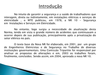 No intuito de garantir a segurança e a saúde de trabalhadores que 
interagem, direta ou indiretamente, em instalações elétricas e serviços de 
eletricidade , o MTE publicou, em 1978, a NR 10 – Segurança 
em Instalações e Serviços em Eletricidade. 
No entanto, logo surgiu a necessidade de atualização desta 
Norma, tendo em vista o grande número de acidentes que continuavam a 
ocorrer depois de sua publicação, principalmente após a privatização do 
setor elétrico no país. 
O texto base da Nova NR foi elaborado, em 2001, por um grupo 
de Engenheiros Eletricistas e de Segurança no Trabalho de diversas 
instituições governamentais. Uma Comissão Tripartite foi responsável por 
analisar as propostas de alterações e em, 2003 os trabalhos foram, 
finalmente, concluídos. Sendo assim, em 2004, aprovada a nova NR 10. 
 