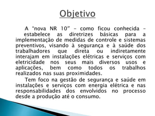 A “nova NR 10″ – como ficou conhecida – 
estabelece as diretrizes básicas para a 
implementação de medidas de controle e sistemas 
preventivos, visando à segurança e à saúde dos 
trabalhadores que direta ou indiretamente 
interajam em instalações elétricas e serviços com 
eletricidade nos seus mais diversos usos e 
aplicações, bem como todos os trabalhos 
realizados nas suas proximidades. 
Tem foco na gestão de segurança e saúde em 
instalações e serviços com energia elétrica e nas 
responsabilidades dos envolvidos no processo 
desde a produção até o consumo. 
 