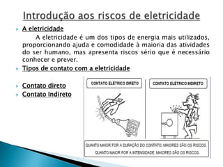  A eletricidade 
A eletricidade é um dos tipos de energia mais utilizados, 
proporcionando ajuda e comodidade à maioria das atividades 
do ser humano, mas apresenta riscos sério que é necessário 
conhecer e prever. 
 Tipos de contato com a eletricidade 
 Contato direto 
 Contato Indireto 
 