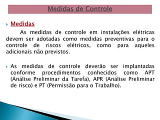  Medidas 
As medidas de controle em instalações elétricas 
devem ser adotadas como medidas preventivas para o 
controle de riscos elétricos, como para aqueles 
adicionais não previstos. 
 As medidas de controle deverão ser implantadas 
conforme procedimentos conhecidos como APT 
(Análise Preliminar da Tarefa), APR (Análise Preliminar 
de risco) e PT (Permissão para o Trabalho). 
 
