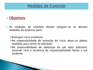  Objetivos 
 As medidas de controle devem integrar-se as demais 
medidas da empresa para: 
Extinguir risco existente; 
Na impossibilidade de extinção do risco, deve-se adotar 
medidas para torná-lo tolerável; 
Na impossibilidade de obtenção de um valor tolerável, 
conviver com a anuência da responsabilidade frente a um 
acidente. 
 