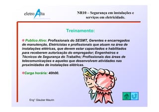 eletro          lta                  NR10 – Segurança em instalações e
          www.eletroalta.com.br           serviços em eletricidade.


                                  Treinamento:

  Publico Alvo: Profissionais do SESMT, Gerentes e encarregados
de manutenção, Eletricistas e profissionais que atuam na área de
instalações elétricas, que devem estar capacitados e habilitados
para receberem autorização do empregador; Engenheiros e
Técnicos de Segurança do Trabalho; Profissionais das áreas de
telecomunicações e aqueles que desenvolvem atividades nas
proximidades de instalações elétricas.

 Carga horária: 40h00.




    Eng° Glauber Maurin
 
