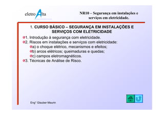 eletro          lta              NR10 – Segurança em instalações e
         www.eletroalta.com.br       serviços em eletricidade.

  1. CURSO BÁSICO – SEGURANÇA EM INSTALAÇÕES E
            SERVIÇOS COM ELETRICIDADE
1. Introdução à segurança com eletricidade.
2. Riscos em instalações e serviços com eletricidade:
     a) o choque elétrico, mecanismos e efeitos;
     b) arcos elétricos; queimaduras e quedas;
     c) campos eletromagnéticos.
3. Técnicas de Análise de Risco.




   Eng° Glauber Maurin
 
