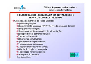 eletro          lta              NR10 – Segurança em instalações e
         www.eletroalta.com.br       serviços em eletricidade.

  1. CURSO BÁSICO – SEGURANÇA EM INSTALAÇÕES E
            SERVIÇOS COM ELETRICIDADE
4. Medidas de Controle do Risco Elétrico:
    a) desenergização.
    b) aterramento funcional (TN / TT / IT); de proteção; tempor;
    c) equipotencialização;
    d) seccionamento automático da alimentação;
    e) dispositivos a corrente de fuga;
    f) extra baixa tensão;
    g) barreiras e invólucros;
    h) bloqueios e impedimentos;
    i) obstáculos e anteparos;
    j) isolamento das partes vivas;
    k) isolação dupla ou reforçada;
    l) colocação fora de alcance;
    m) separação elétrica.
   Eng° Glauber Maurin
 