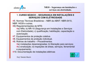 eletro          lta              NR10 – Segurança em instalações e
          www.eletroalta.com.br       serviços em eletricidade.

    1. CURSO BÁSICO – SEGURANÇA EM INSTALAÇÕES E
              SERVIÇOS COM ELETRICIDADE
 5. Normas Técnicas Brasileiras – NBR da ABNT: NBR-5410,
NBR 14039 e outras;
 6) Regulamentações do MTE:
     a) NRs; b) NR-10 (Segurança em Instalações e Serviços
    com Eletricidade); c) qualificação; habilitação; capacitação e
    autorização.
 7. Equipamentos de proteção coletiva.
 8. Equipamentos de proteção individual.
 9. Rotinas de trabalho – Procedimentos.
     a) instalações desenergizadas; b) liberação para serviços;
     c) sinalização; d) inspeções de áreas, serviços, ferramental
    e equipamento;
 10. Documentação de instalações elétricas

    Eng° Glauber Maurin
 